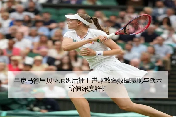 皇家马德里贝林厄姆后插上进球效率数据表现与战术价值深度解析（kaiyun）
