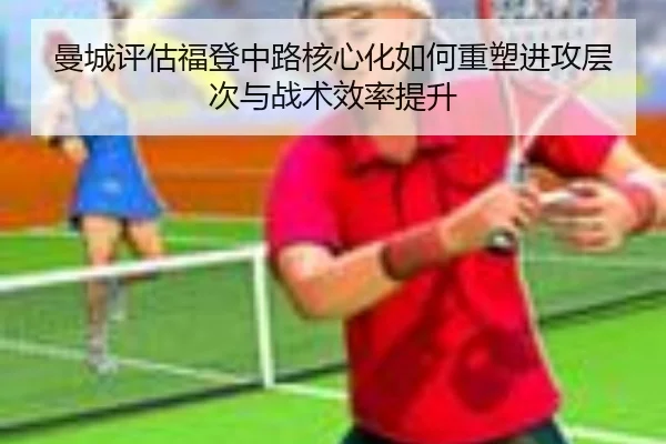 曼城评估福登中路核心化如何重塑进攻层次与战术效率提升 - kaiyun