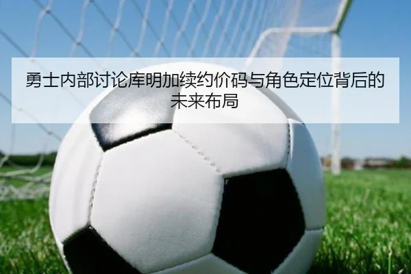 勇士内部讨论库明加续约价码与角色定位背后的未来布局（kaiyun）