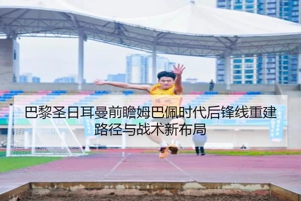 巴黎圣日耳曼前瞻姆巴佩时代后锋线重建路径与战术新布局